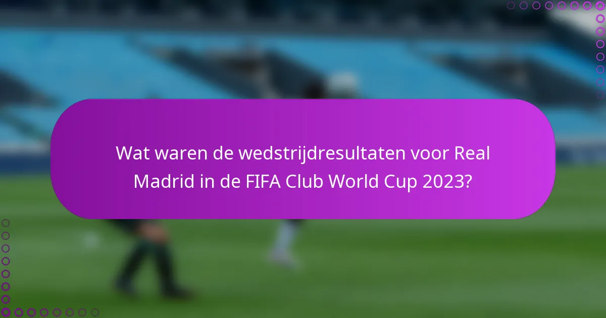Wat waren de wedstrijdresultaten voor Real Madrid in de FIFA Club World Cup 2023?