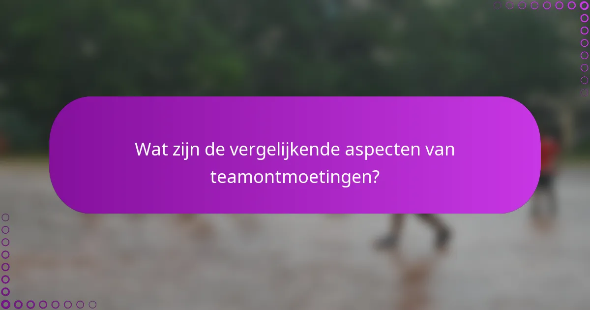 Wat zijn de vergelijkende aspecten van teamontmoetingen?