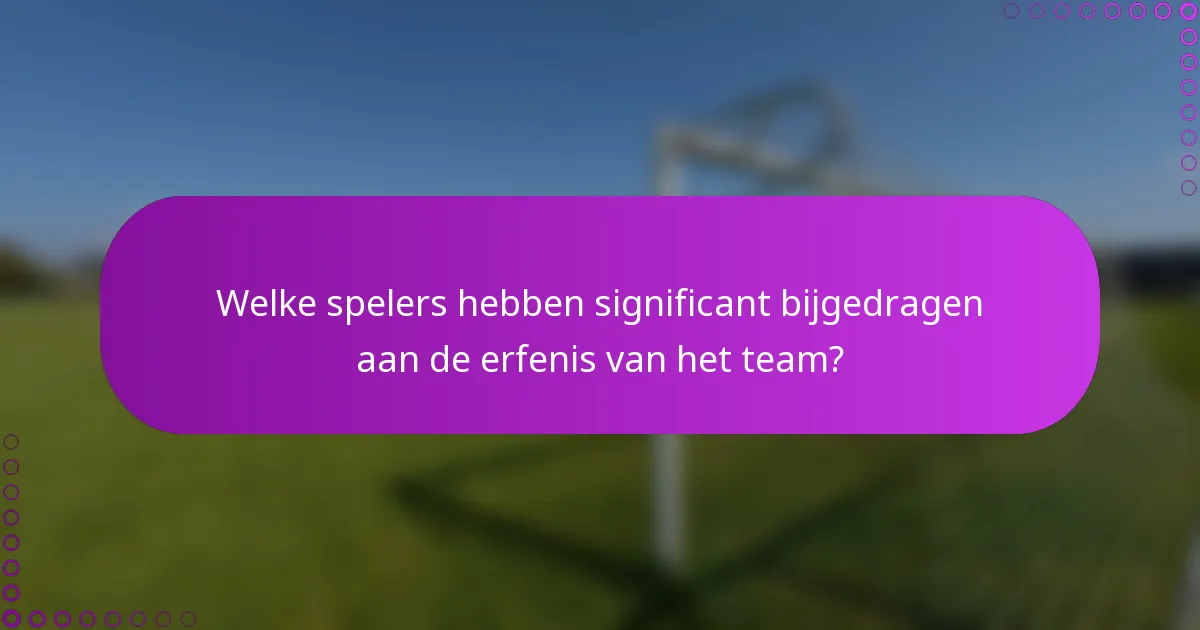 Welke spelers hebben significant bijgedragen aan de erfenis van het team?