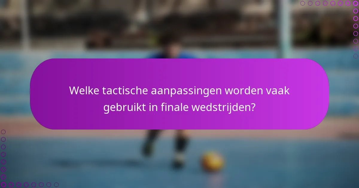 Welke tactische aanpassingen worden vaak gebruikt in finale wedstrijden?
